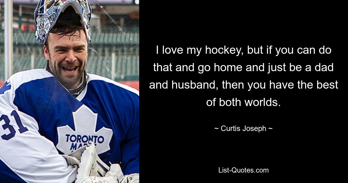 I love my hockey, but if you can do that and go home and just be a dad and husband, then you have the best of both worlds. — © Curtis Joseph