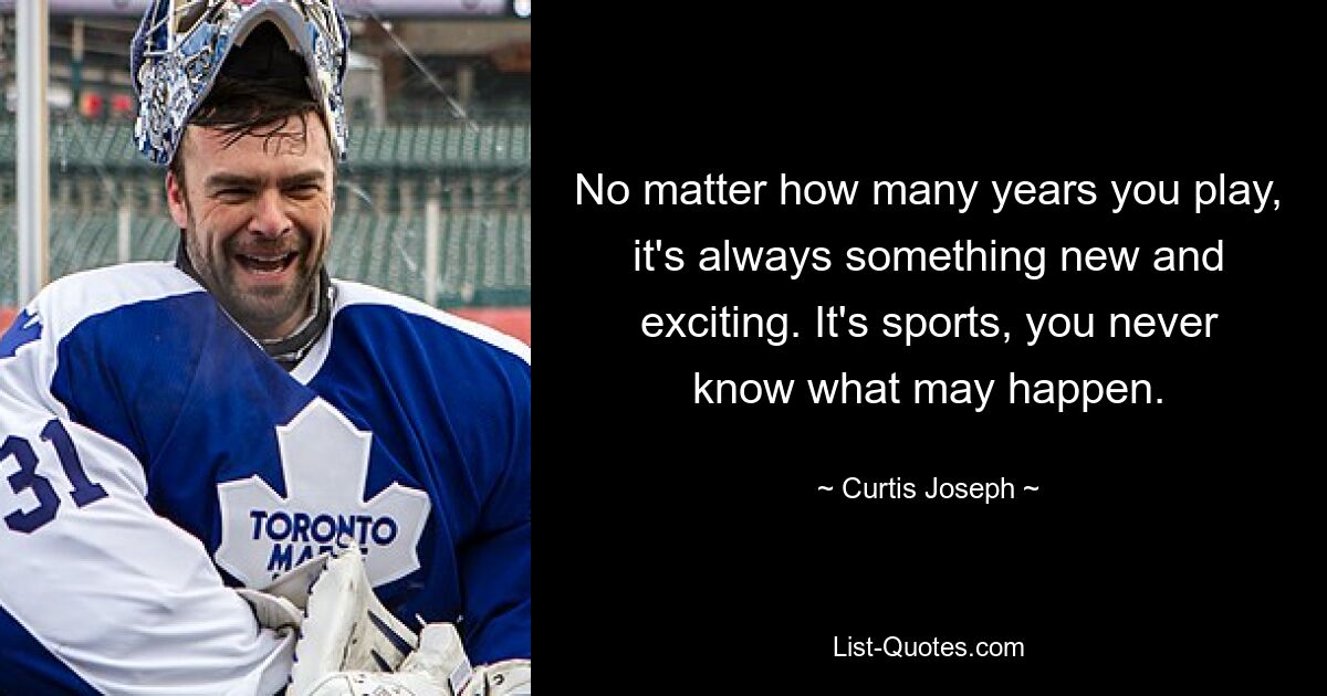 No matter how many years you play, it's always something new and exciting. It's sports, you never know what may happen. — © Curtis Joseph