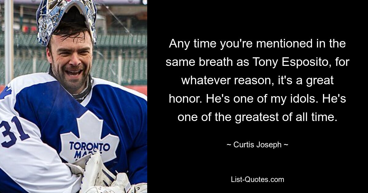 Any time you're mentioned in the same breath as Tony Esposito, for whatever reason, it's a great honor. He's one of my idols. He's one of the greatest of all time. — © Curtis Joseph