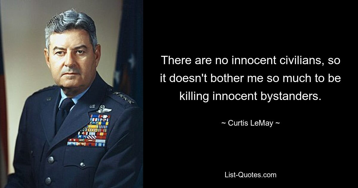 There are no innocent civilians, so it doesn't bother me so much to be killing innocent bystanders. — © Curtis LeMay