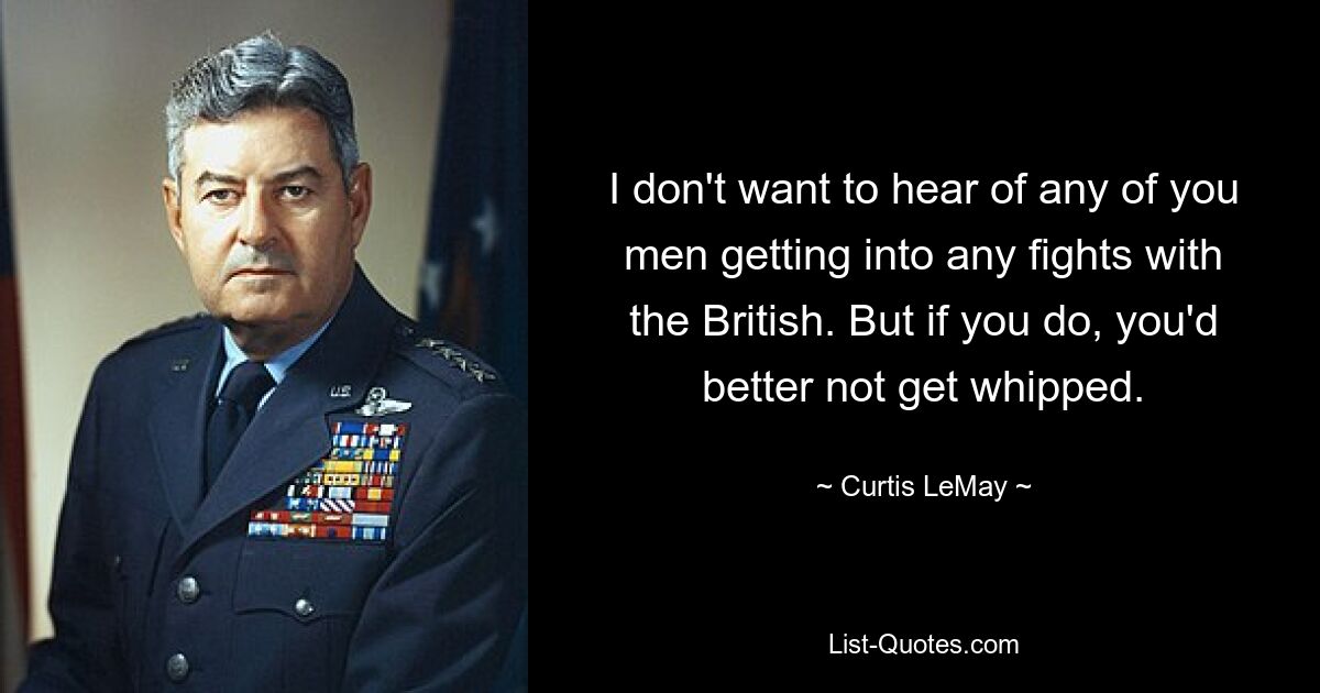 I don't want to hear of any of you men getting into any fights with the British. But if you do, you'd better not get whipped. — © Curtis LeMay