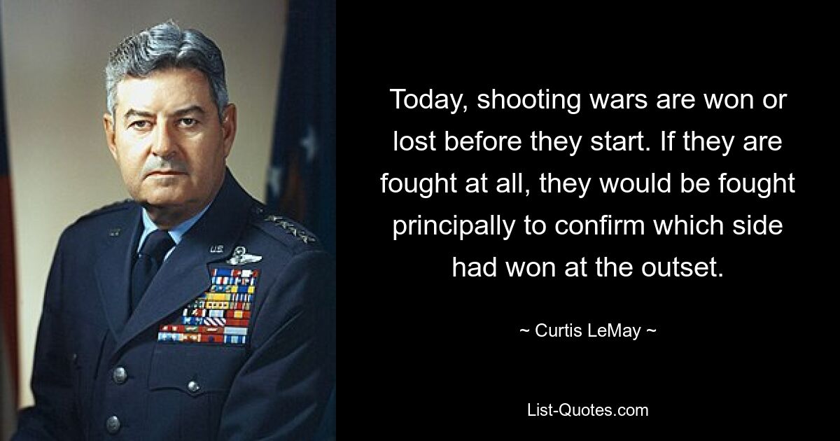 Today, shooting wars are won or lost before they start. If they are fought at all, they would be fought principally to confirm which side had won at the outset. — © Curtis LeMay