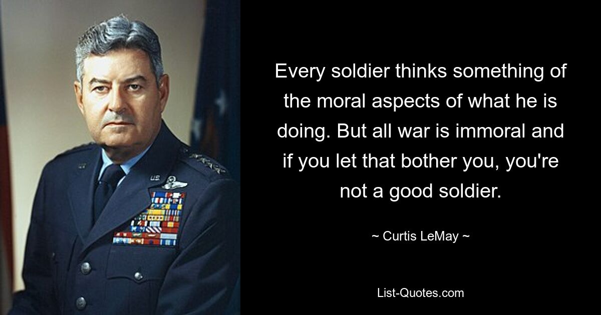 Every soldier thinks something of the moral aspects of what he is doing. But all war is immoral and if you let that bother you, you're not a good soldier. — © Curtis LeMay