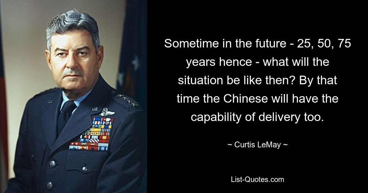 Sometime in the future - 25, 50, 75 years hence - what will the situation be like then? By that time the Chinese will have the capability of delivery too. — © Curtis LeMay