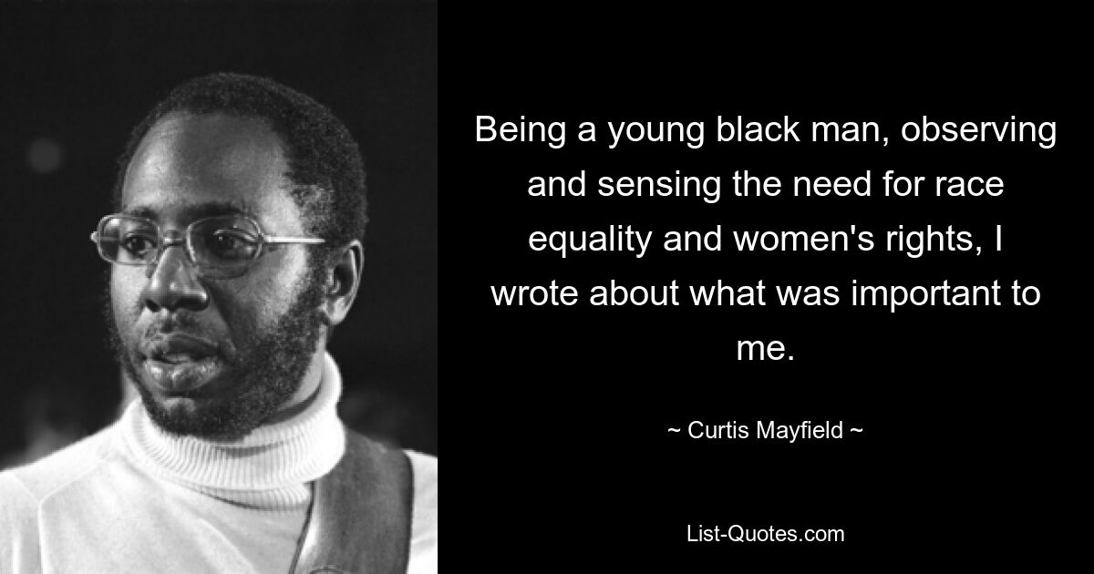 Being a young black man, observing and sensing the need for race equality and women's rights, I wrote about what was important to me. — © Curtis Mayfield