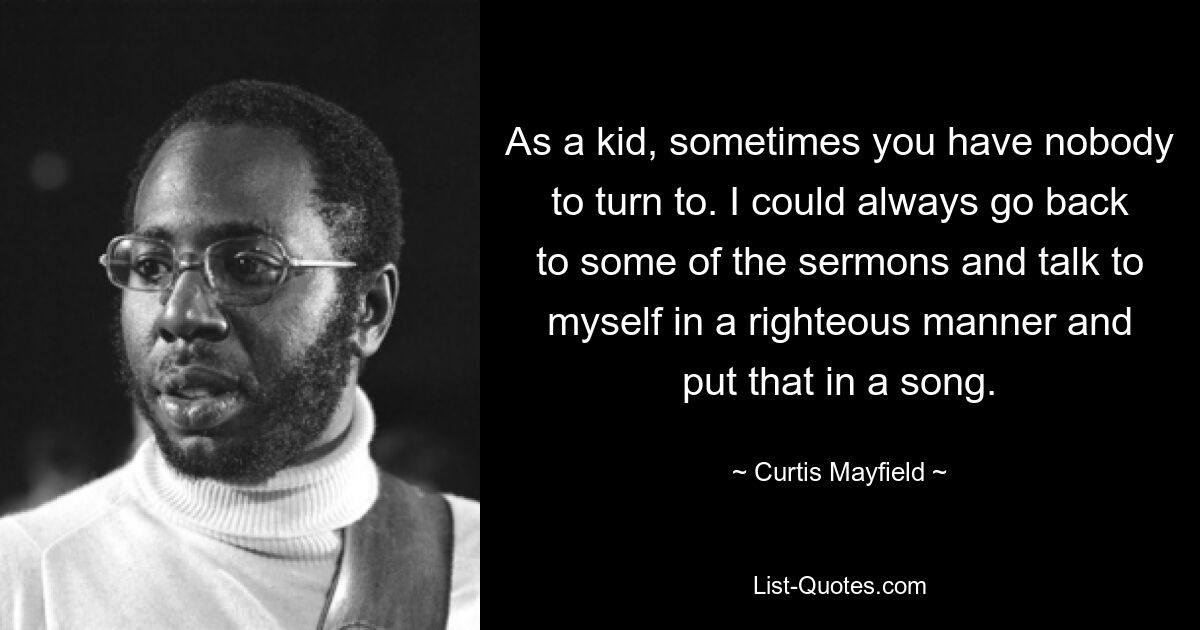 As a kid, sometimes you have nobody to turn to. I could always go back to some of the sermons and talk to myself in a righteous manner and put that in a song. — © Curtis Mayfield