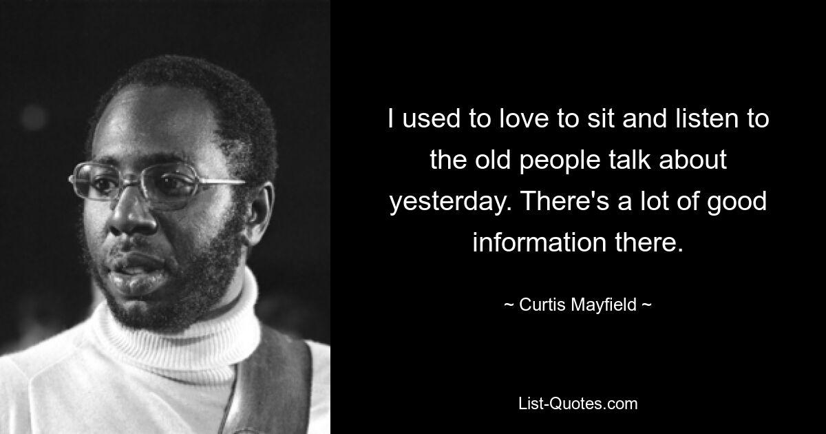 I used to love to sit and listen to the old people talk about yesterday. There's a lot of good information there. — © Curtis Mayfield