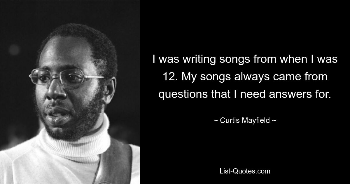 I was writing songs from when I was 12. My songs always came from questions that I need answers for. — © Curtis Mayfield