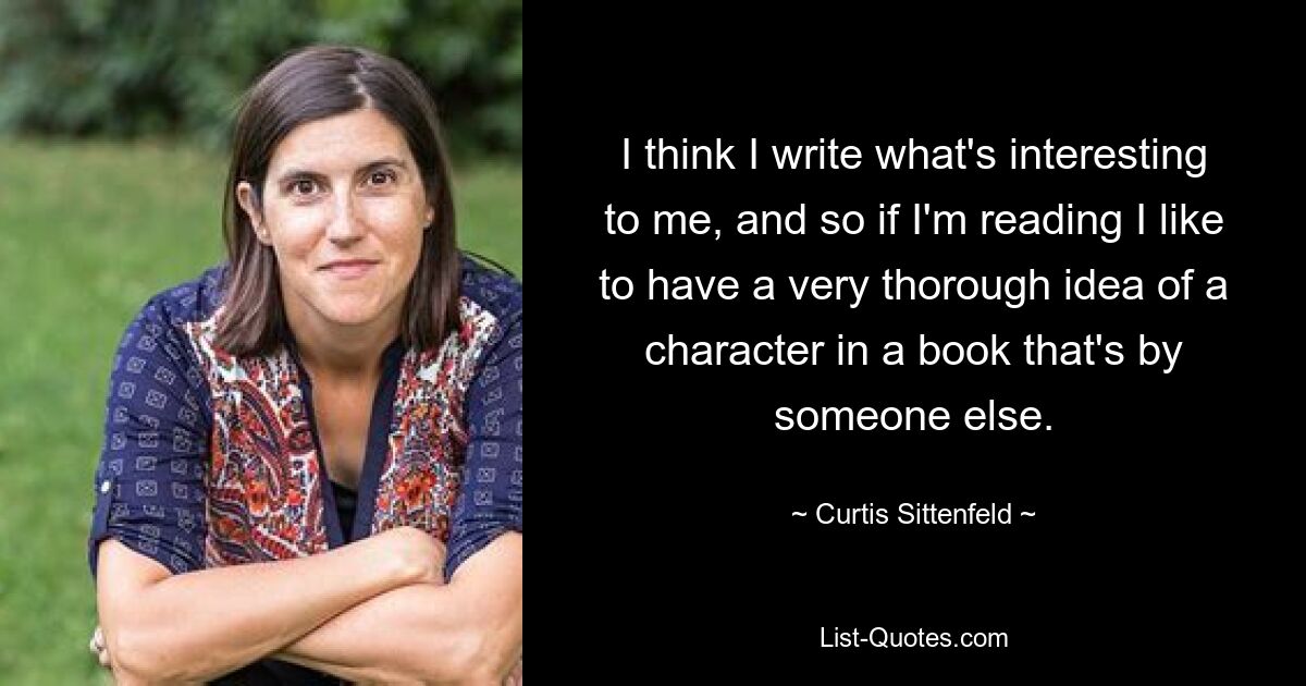 I think I write what's interesting to me, and so if I'm reading I like to have a very thorough idea of a character in a book that's by someone else. — © Curtis Sittenfeld