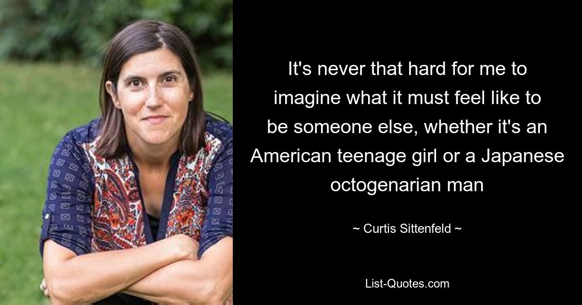 It's never that hard for me to imagine what it must feel like to be someone else, whether it's an American teenage girl or a Japanese octogenarian man — © Curtis Sittenfeld