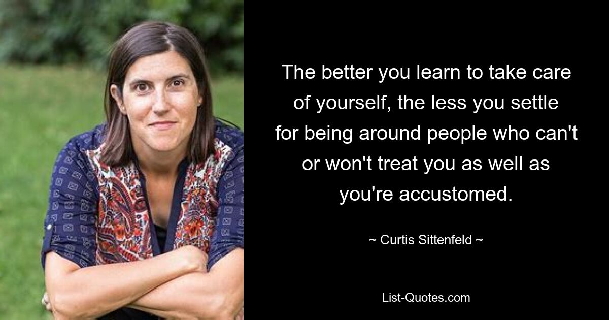 The better you learn to take care of yourself, the less you settle for being around people who can't or won't treat you as well as you're accustomed. — © Curtis Sittenfeld