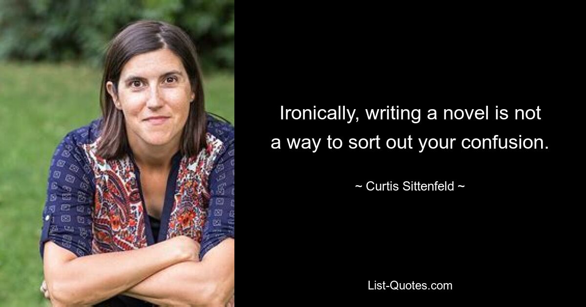 Ironically, writing a novel is not a way to sort out your confusion. — © Curtis Sittenfeld