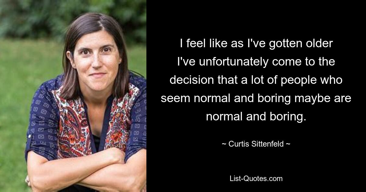 I feel like as I've gotten older I've unfortunately come to the decision that a lot of people who seem normal and boring maybe are normal and boring. — © Curtis Sittenfeld