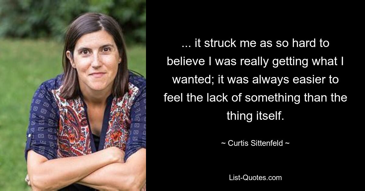 ... it struck me as so hard to believe I was really getting what I wanted; it was always easier to feel the lack of something than the thing itself. — © Curtis Sittenfeld