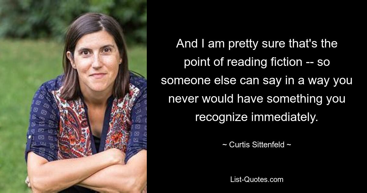 And I am pretty sure that's the point of reading fiction -- so someone else can say in a way you never would have something you recognize immediately. — © Curtis Sittenfeld