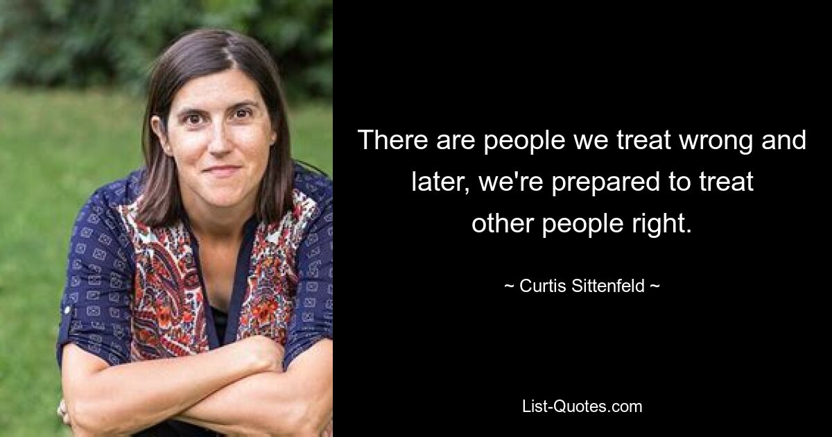 There are people we treat wrong and later, we're prepared to treat other people right. — © Curtis Sittenfeld