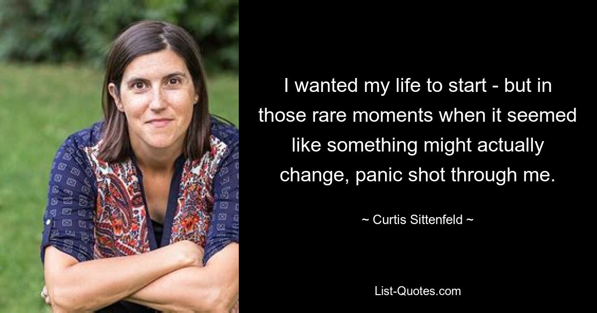 I wanted my life to start - but in those rare moments when it seemed like something might actually change, panic shot through me. — © Curtis Sittenfeld