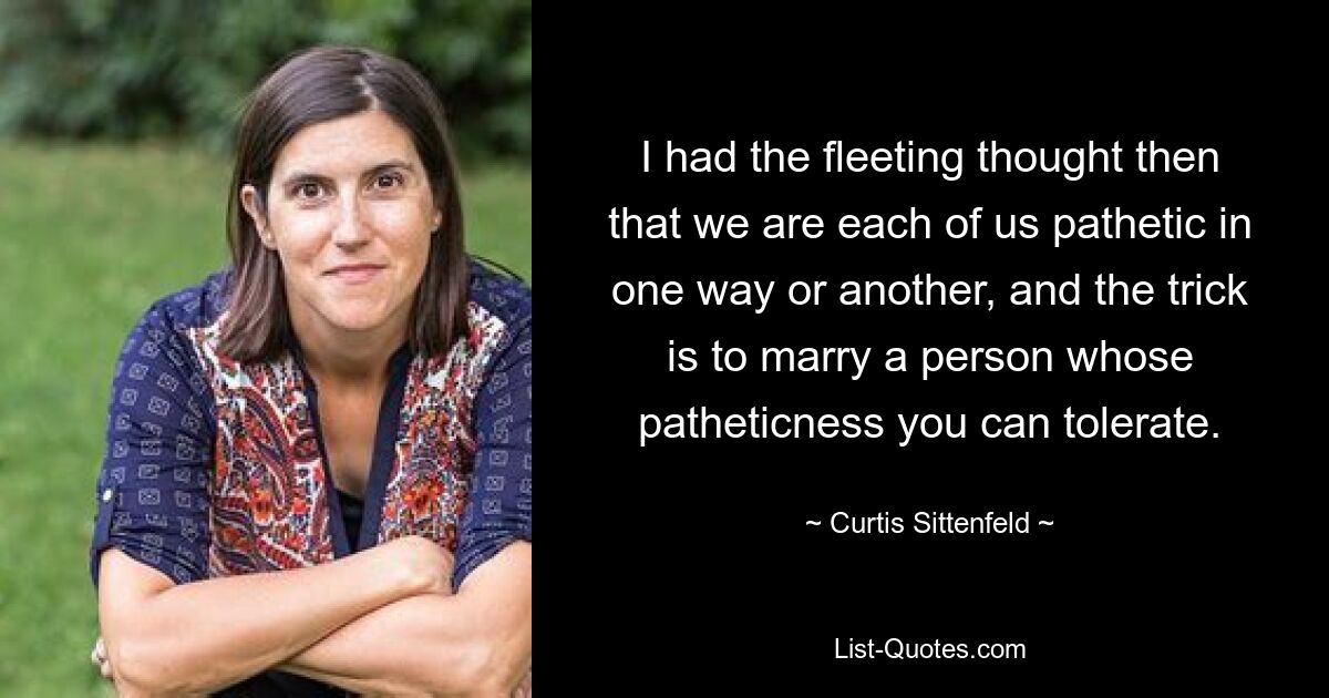 I had the fleeting thought then that we are each of us pathetic in one way or another, and the trick is to marry a person whose patheticness you can tolerate. — © Curtis Sittenfeld