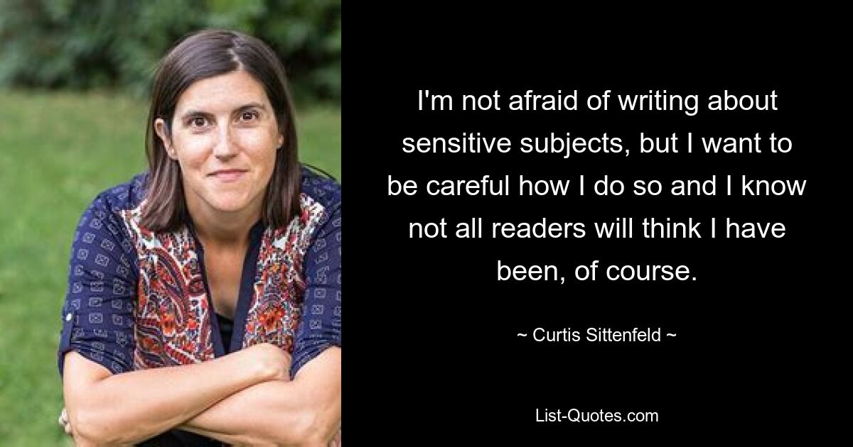 I'm not afraid of writing about sensitive subjects, but I want to be careful how I do so and I know not all readers will think I have been, of course. — © Curtis Sittenfeld