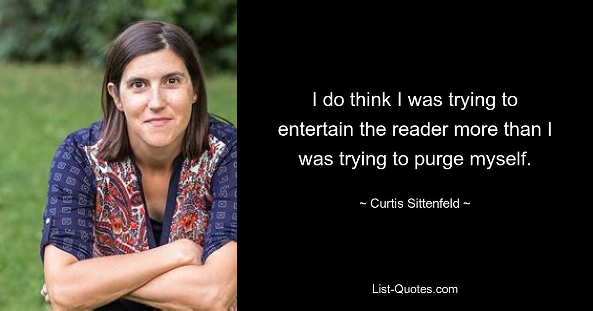 I do think I was trying to entertain the reader more than I was trying to purge myself. — © Curtis Sittenfeld