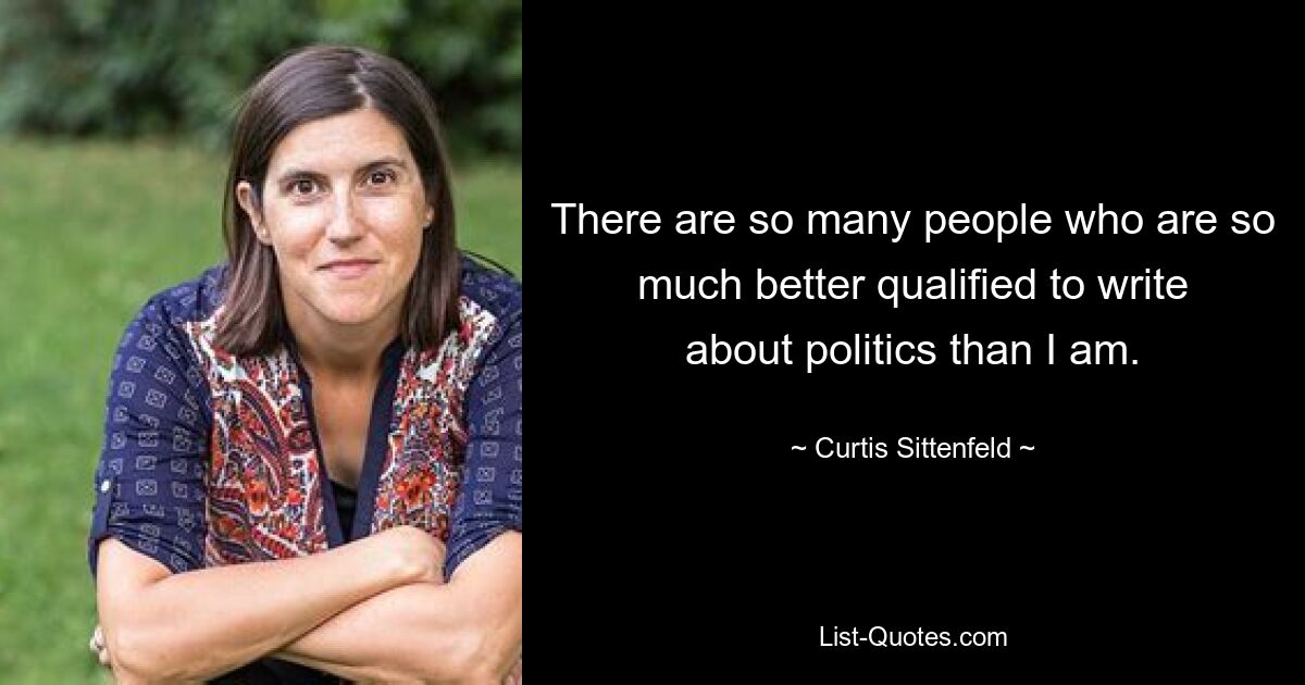 There are so many people who are so much better qualified to write about politics than I am. — © Curtis Sittenfeld