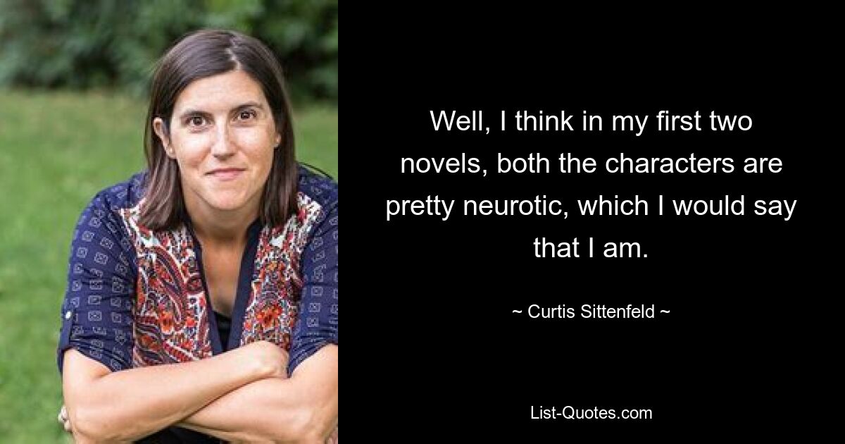 Well, I think in my first two novels, both the characters are pretty neurotic, which I would say that I am. — © Curtis Sittenfeld