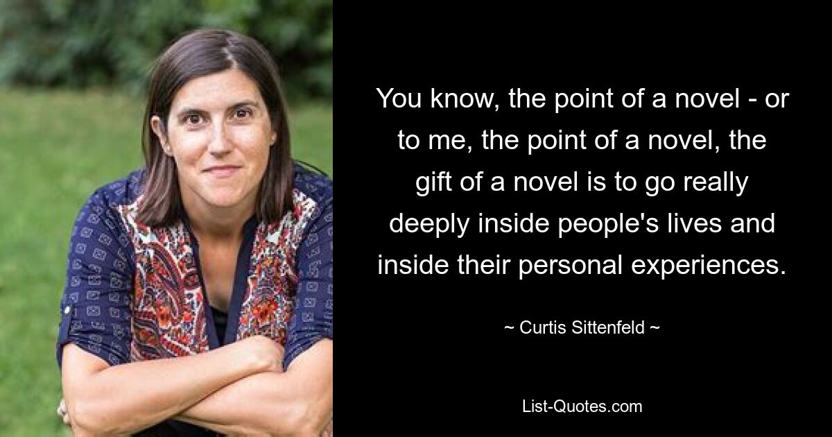 You know, the point of a novel - or to me, the point of a novel, the gift of a novel is to go really deeply inside people's lives and inside their personal experiences. — © Curtis Sittenfeld