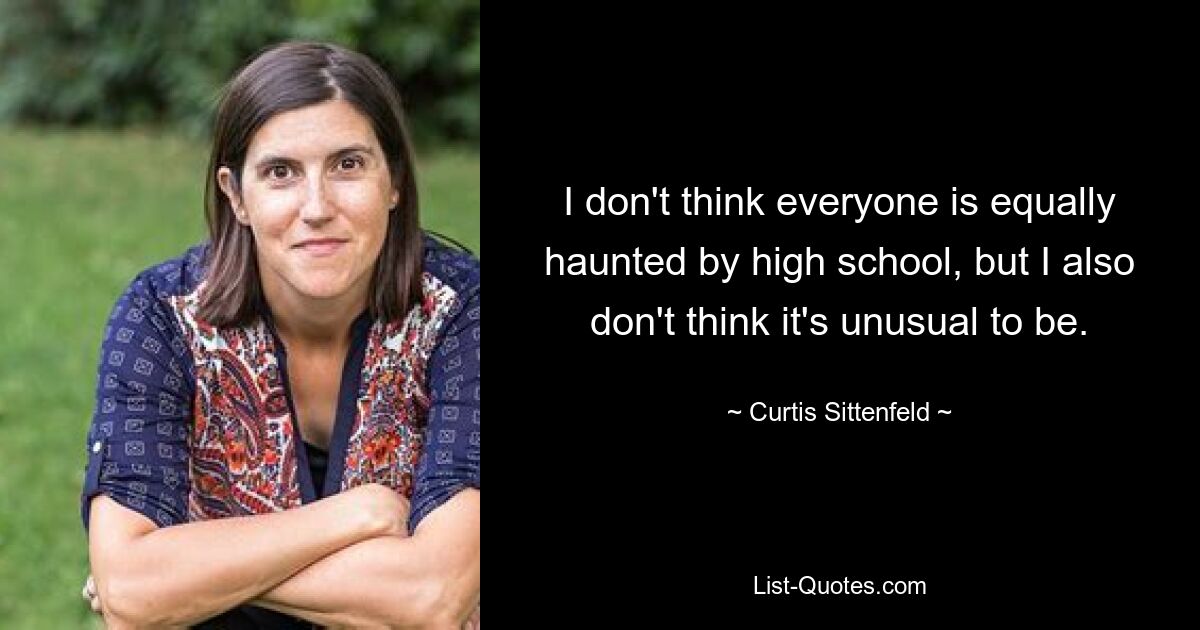 I don't think everyone is equally haunted by high school, but I also don't think it's unusual to be. — © Curtis Sittenfeld