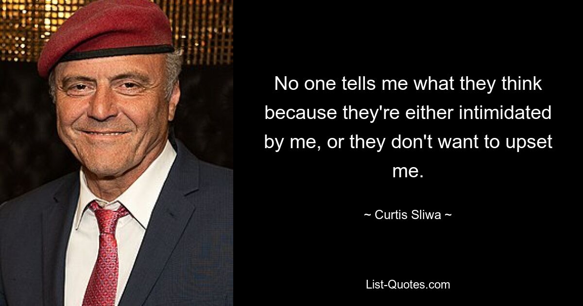 No one tells me what they think because they're either intimidated by me, or they don't want to upset me. — © Curtis Sliwa