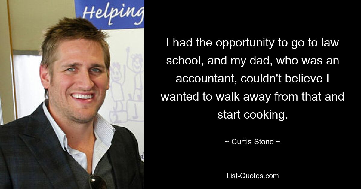 I had the opportunity to go to law school, and my dad, who was an accountant, couldn't believe I wanted to walk away from that and start cooking. — © Curtis Stone