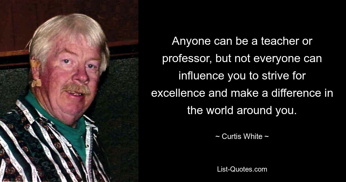 Anyone can be a teacher or professor, but not everyone can influence you to strive for excellence and make a difference in the world around you. — © Curtis White