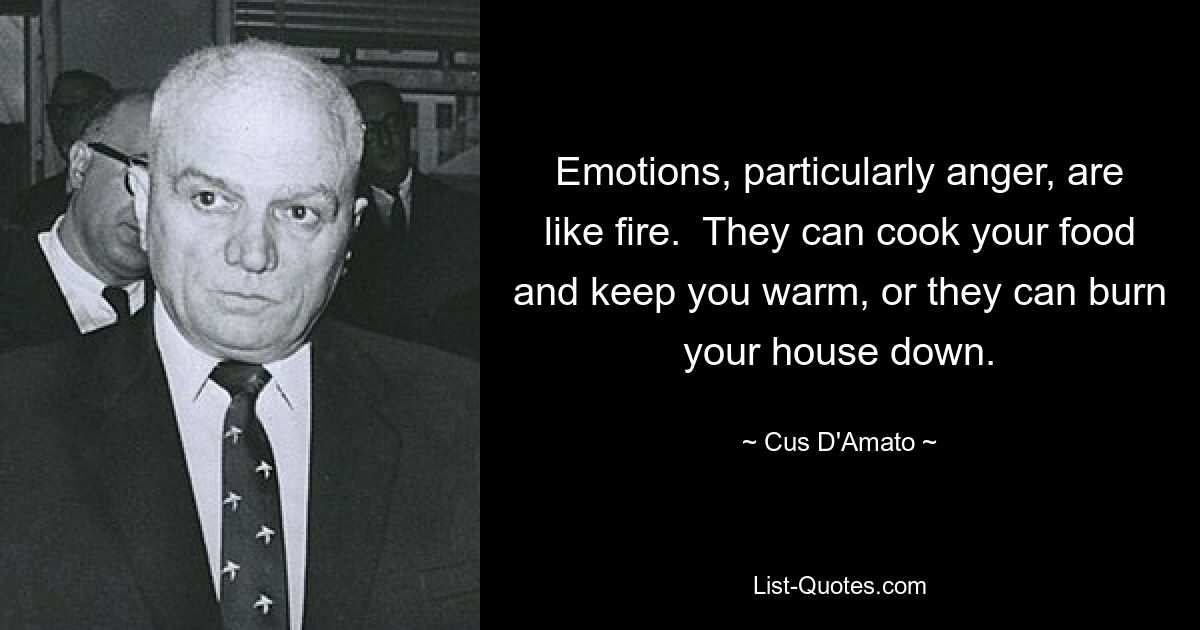 Emotions, particularly anger, are like fire.  They can cook your food and keep you warm, or they can burn your house down. — © Cus D'Amato