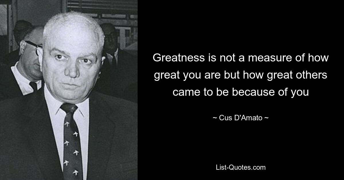 Greatness is not a measure of how great you are but how great others came to be because of you — © Cus D'Amato