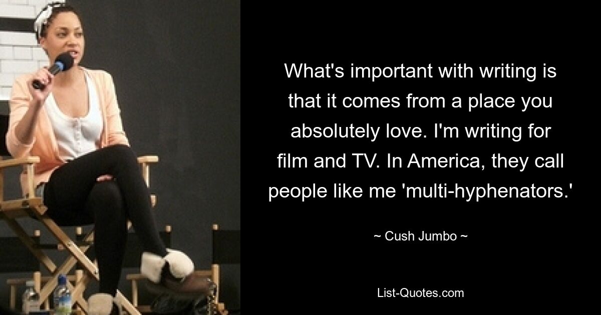 What's important with writing is that it comes from a place you absolutely love. I'm writing for film and TV. In America, they call people like me 'multi-hyphenators.' — © Cush Jumbo