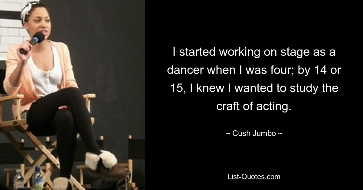 I started working on stage as a dancer when I was four; by 14 or 15, I knew I wanted to study the craft of acting. — © Cush Jumbo