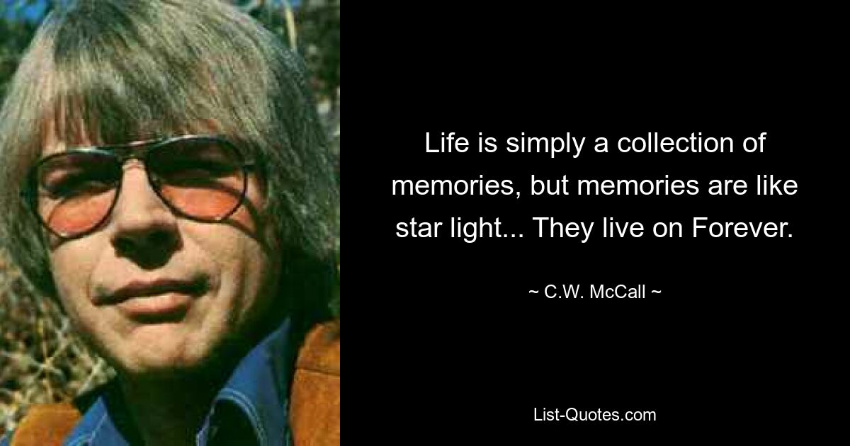 Life is simply a collection of memories, but memories are like star light... They live on Forever. — © C.W. McCall