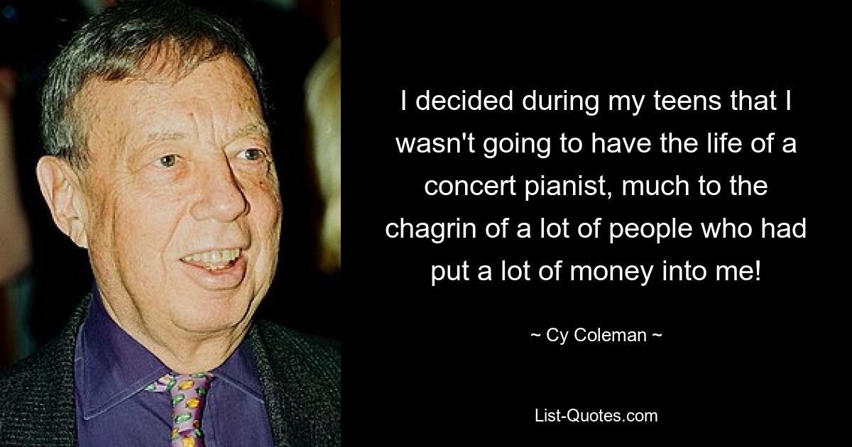 I decided during my teens that I wasn't going to have the life of a concert pianist, much to the chagrin of a lot of people who had put a lot of money into me! — © Cy Coleman