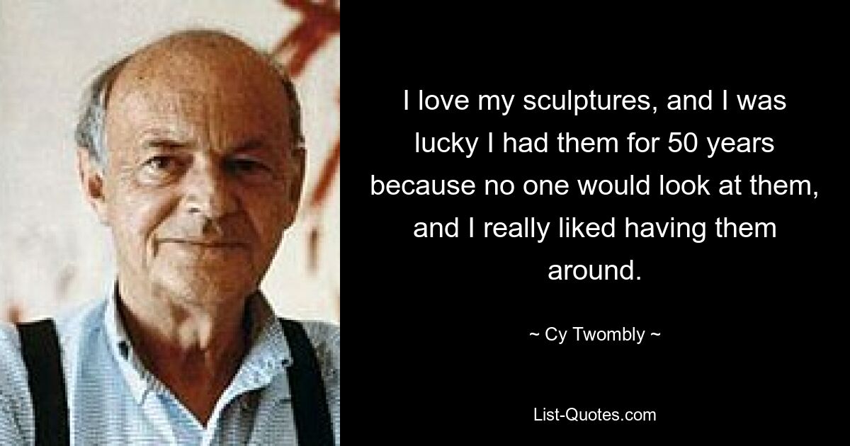 I love my sculptures, and I was lucky I had them for 50 years because no one would look at them, and I really liked having them around. — © Cy Twombly