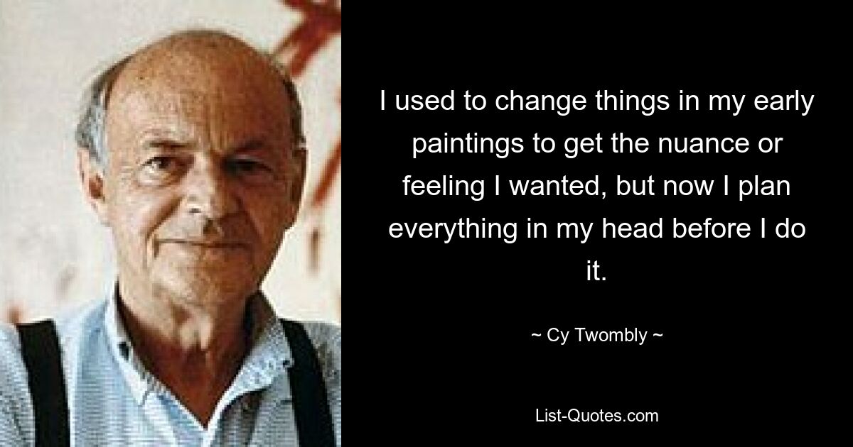 I used to change things in my early paintings to get the nuance or feeling I wanted, but now I plan everything in my head before I do it. — © Cy Twombly