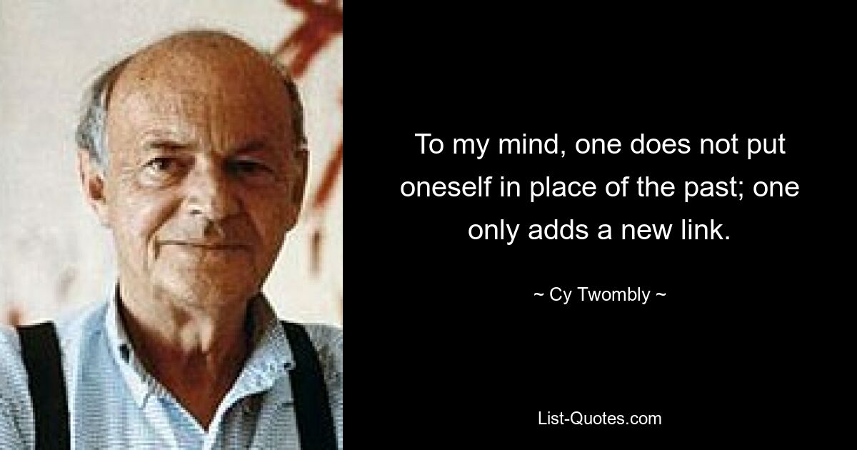 To my mind, one does not put oneself in place of the past; one only adds a new link. — © Cy Twombly