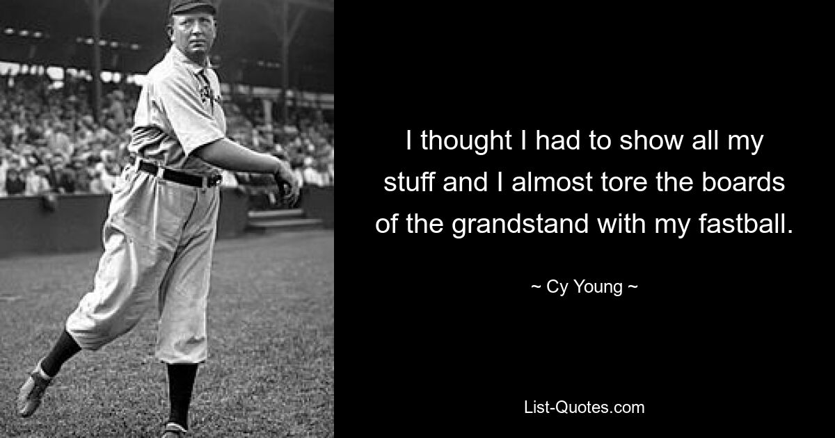 I thought I had to show all my stuff and I almost tore the boards of the grandstand with my fastball. — © Cy Young