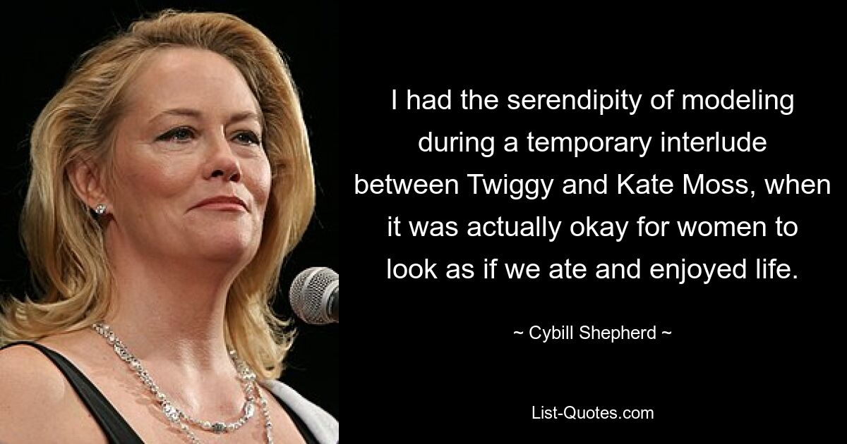 I had the serendipity of modeling during a temporary interlude between Twiggy and Kate Moss, when it was actually okay for women to look as if we ate and enjoyed life. — © Cybill Shepherd