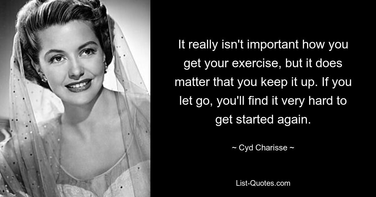 It really isn't important how you get your exercise, but it does matter that you keep it up. If you let go, you'll find it very hard to get started again. — © Cyd Charisse