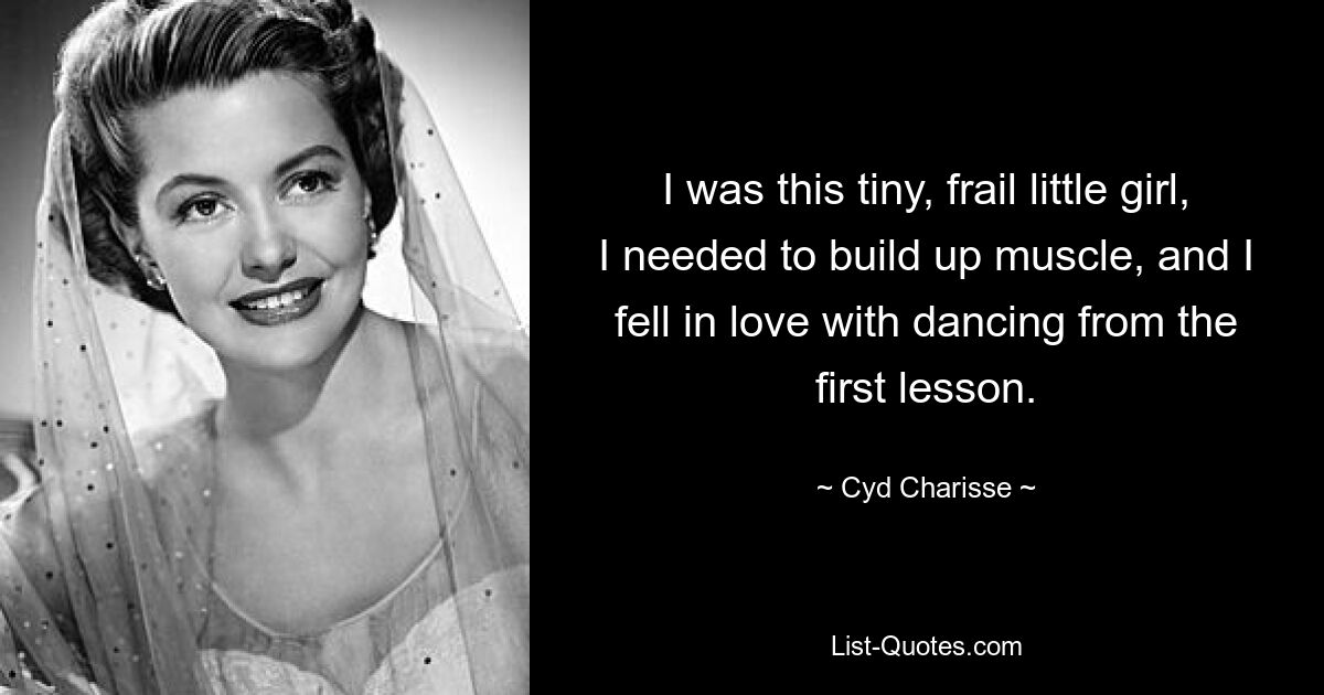 I was this tiny, frail little girl, I needed to build up muscle, and I fell in love with dancing from the first lesson. — © Cyd Charisse