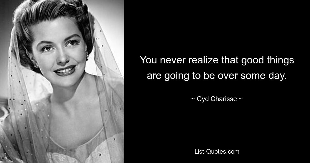 You never realize that good things are going to be over some day. — © Cyd Charisse