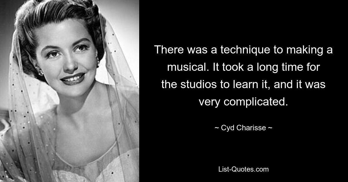 There was a technique to making a musical. It took a long time for the studios to learn it, and it was very complicated. — © Cyd Charisse