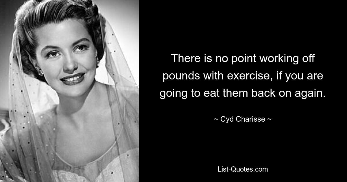 There is no point working off pounds with exercise, if you are going to eat them back on again. — © Cyd Charisse