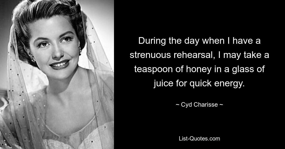 During the day when I have a strenuous rehearsal, I may take a teaspoon of honey in a glass of juice for quick energy. — © Cyd Charisse