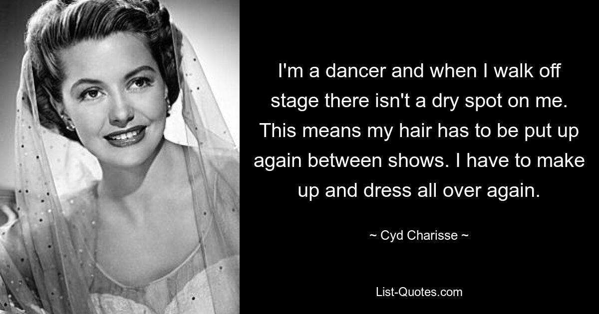 I'm a dancer and when I walk off stage there isn't a dry spot on me. This means my hair has to be put up again between shows. I have to make up and dress all over again. — © Cyd Charisse