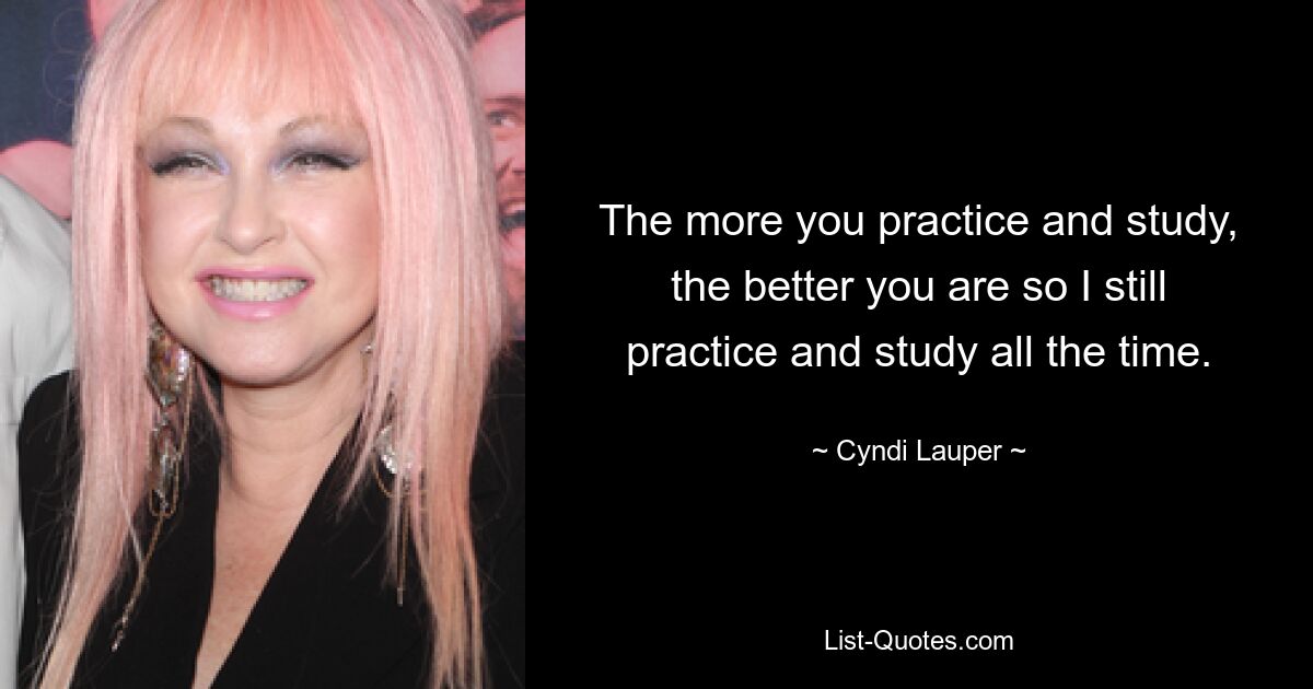 The more you practice and study, the better you are so I still practice and study all the time. — © Cyndi Lauper